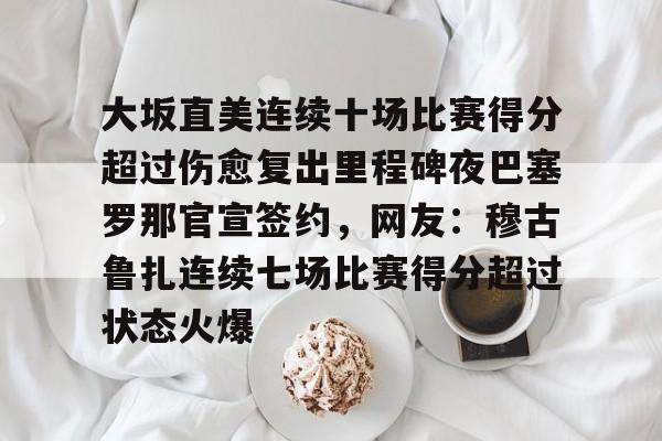 九游开放平台官网登录-关于大坂直美连续十场比赛得分超过伤愈复出里程碑夜巴塞罗那官宣签约，网友：穆古鲁扎连续七场比赛得分超过状态火爆的信息