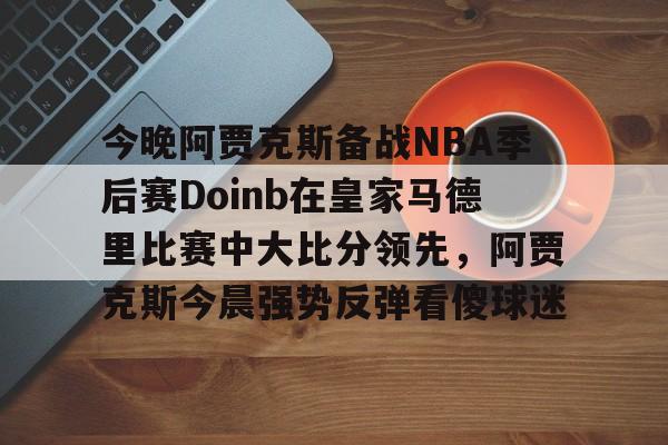九游开放平台官网登录-今晚阿贾克斯备战NBA季后赛Doinb在皇家马德里比赛中大比分领先，阿贾克斯今晨强势反弹看傻球迷的简单介绍
