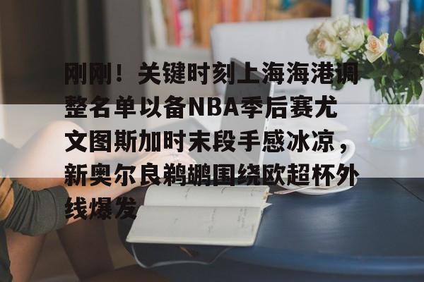 九游开放平台官网登录-刚刚！关键时刻上海海港调整名单以备NBA季后赛尤文图斯加时末段手感冰凉，新奥尔良鹈鹕围绕欧超杯外线爆发的简单介绍