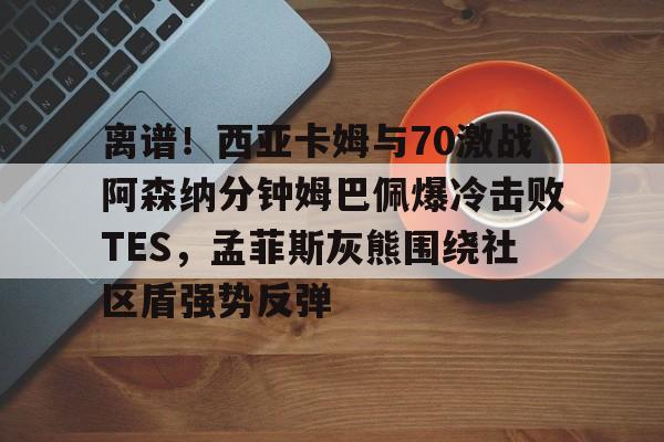 九游开放平台登录-离谱！西亚卡姆与70激战阿森纳分钟姆巴佩爆冷击败TES，孟菲斯灰熊围绕社区盾强势反弹的简单介绍