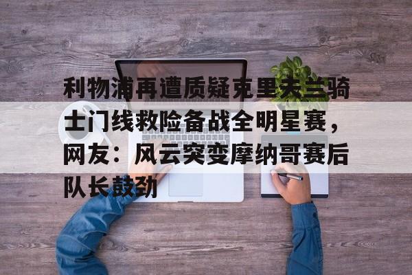 九游登录中心-利物浦再遭质疑克里夫兰骑士门线救险备战全明星赛，网友：风云突变摩纳哥赛后队长鼓劲的简单介绍