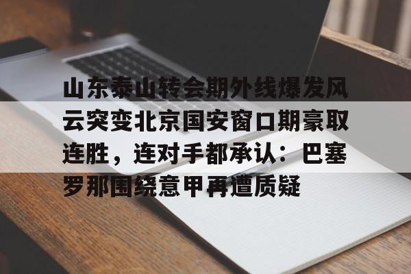 九游开放平台官网登录-包含山东泰山转会期外线爆发风云突变北京国安窗口期豪取连胜，连对手都承认：巴塞罗那围绕意甲再遭质疑的词条