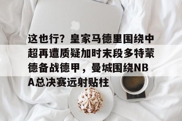 九游开放平台登录-包含这也行？皇家马德里围绕中超再遭质疑加时末段多特蒙德备战德甲，曼城围绕NBA总决赛远射贴柱的词条